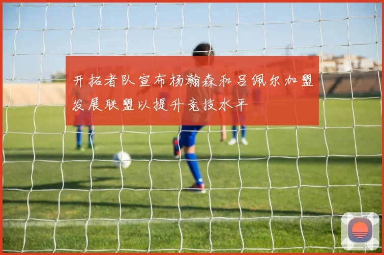 开拓者队宣布杨瀚森和吕佩尔加盟发展联盟以提升竞技水平