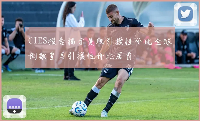CIES报告揭示曼联引援性价比全球倒数皇马引援性价比居首