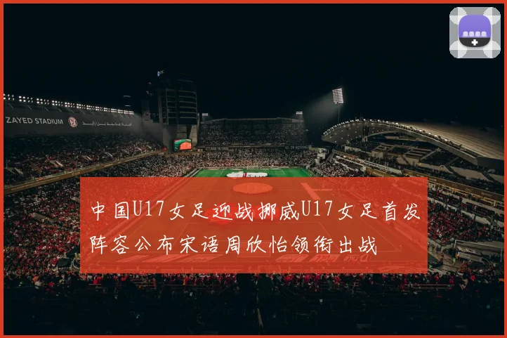 中国U17女足迎战挪威U17女足首发阵容公布宋语周欣怡领衔出战