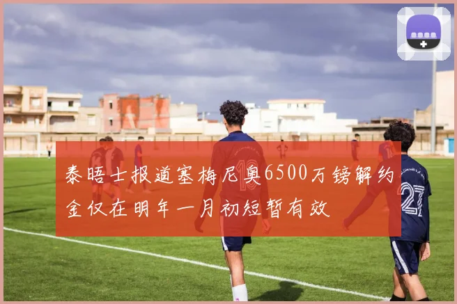 泰晤士报道塞梅尼奥6500万镑解约金仅在明年一月初短暂有效