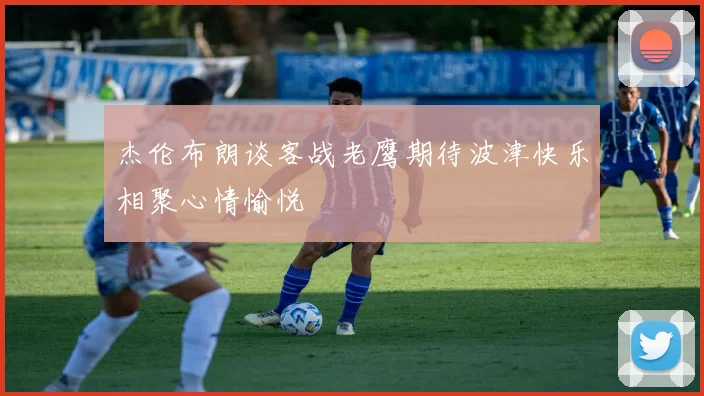 杰伦布朗谈客战老鹰期待波津快乐相聚心情愉悦