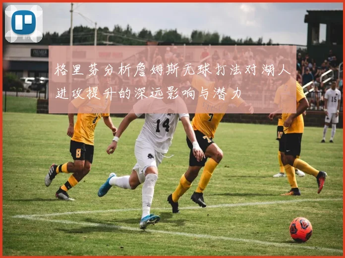 格里芬分析詹姆斯无球打法对湖人进攻提升的深远影响与潜力