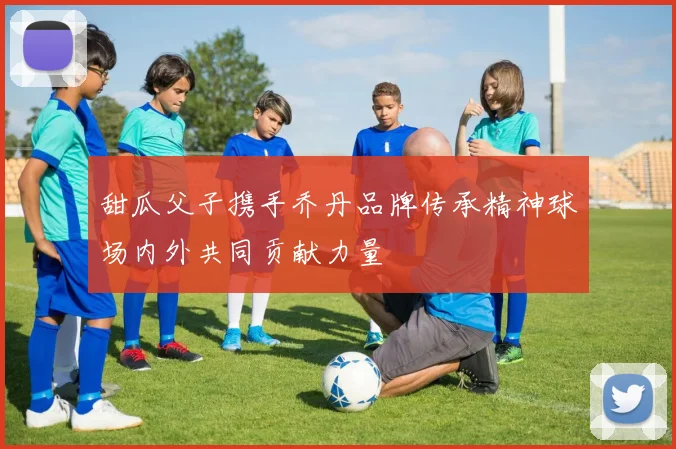甜瓜父子携手乔丹品牌传承精神球场内外共同贡献力量