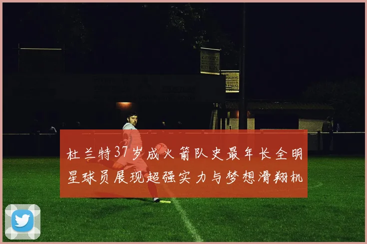 杜兰特37岁成火箭队史最年长全明星球员展现超强实力与梦想滑翔机般飞翔