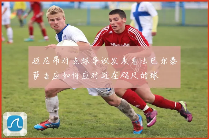 迈尼昂对点球争议发表看法巴尔泰萨吉应如何应对近在咫尺的球