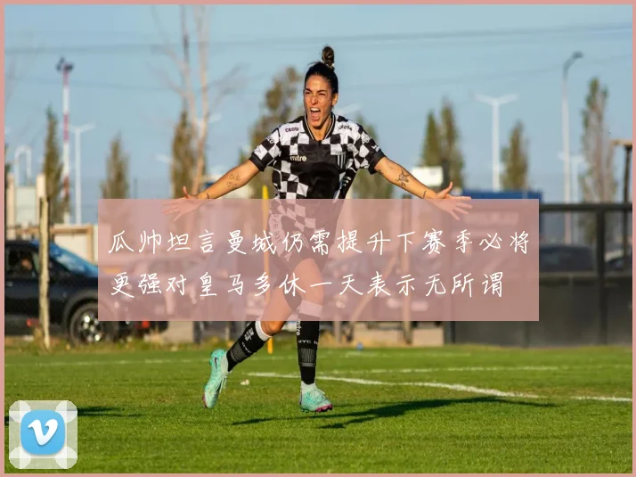 瓜帅坦言曼城仍需提升下赛季必将更强对皇马多休一天表示无所谓