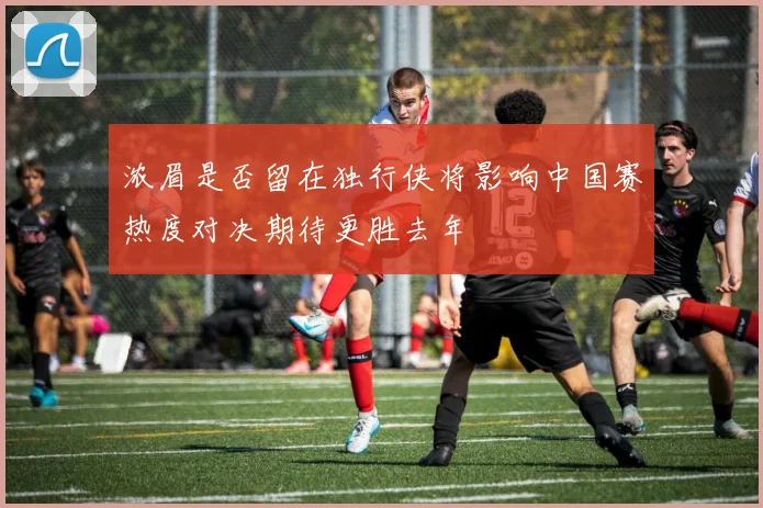 浓眉是否留在独行侠将影响中国赛热度对决期待更胜去年