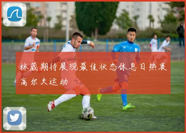 林葳期待展现最佳状态休息日热衷高尔夫运动