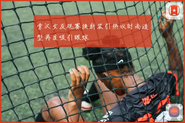 索汉女友观赛换新装引热议时尚造型再度吸引眼球