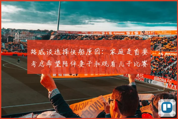 路威谈选择快船原因：家庭是首要考虑希望陪伴妻子和观看儿子比赛