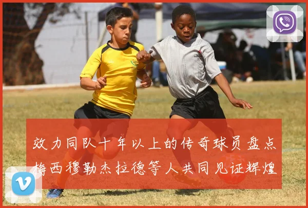 效力同队十年以上的传奇球员盘点梅西穆勒杰拉德等人共同见证辉煌岁月