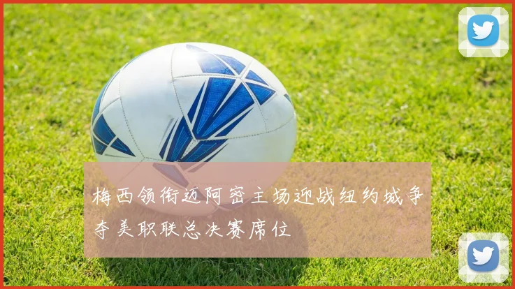 梅西领衔迈阿密主场迎战纽约城争夺美职联总决赛席位