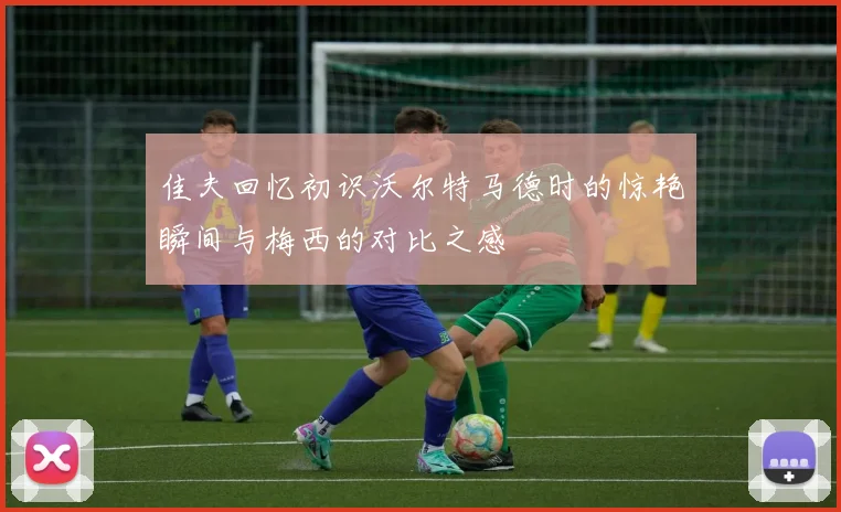 佳夫回忆初识沃尔特马德时的惊艳瞬间与梅西的对比之感