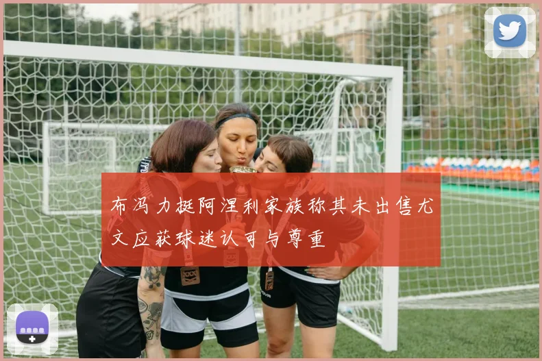 布冯力挺阿涅利家族称其未出售尤文应获球迷认可与尊重