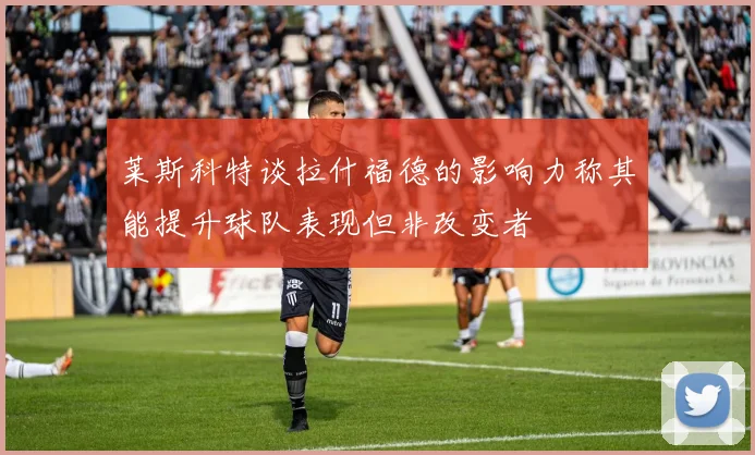 莱斯科特谈拉什福德的影响力称其能提升球队表现但非改变者