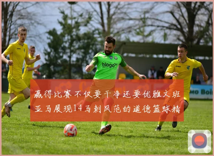 赢得比赛不仅要干净还要优雅文班亚马展现14马刺风范的道德篮球精神