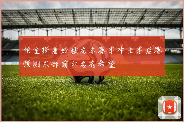 帕金斯看好猛龙本赛季冲击季后赛预测东部前六名有希望