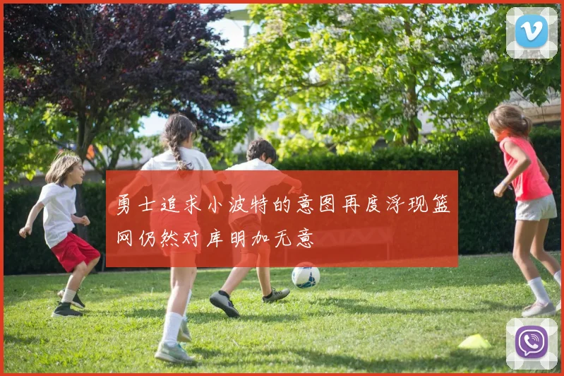 勇士追求小波特的意图再度浮现篮网仍然对库明加无意