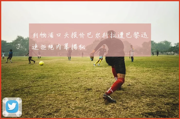 利物浦口头报价巴尔科拉遭巴黎迅速拒绝内幕揭秘