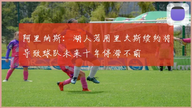阿里纳斯：湖人若用里夫斯续约将导致球队未来十年停滞不前