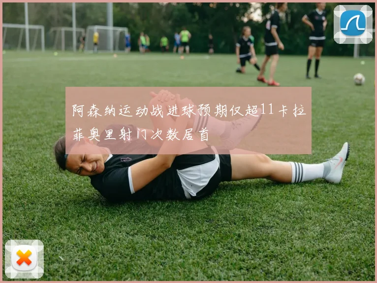 阿森纳运动战进球预期仅超11卡拉菲奥里射门次数居首
