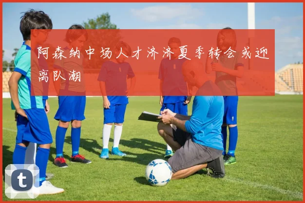 阿森纳中场人才济济夏季转会或迎离队潮