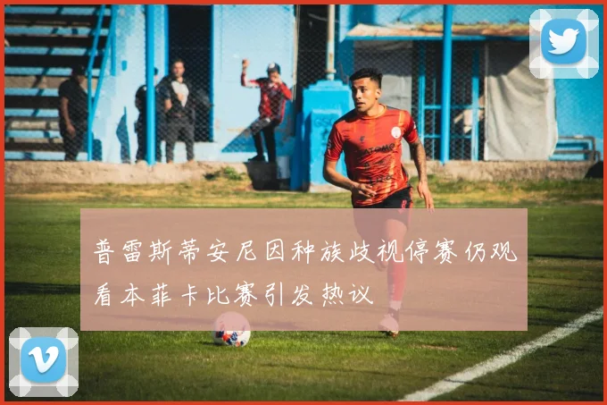普雷斯蒂安尼因种族歧视停赛仍观看本菲卡比赛引发热议