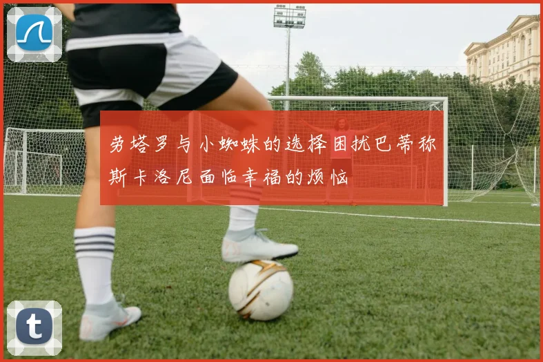 劳塔罗与小蜘蛛的选择困扰巴蒂称斯卡洛尼面临幸福的烦恼