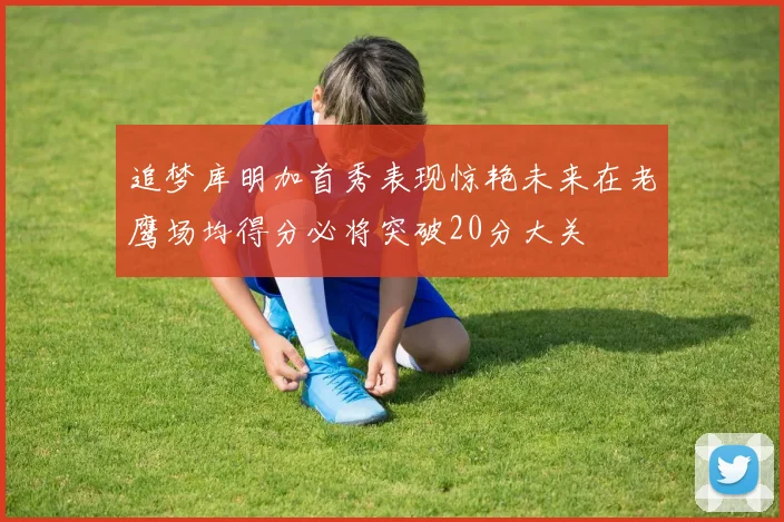 追梦库明加首秀表现惊艳未来在老鹰场均得分必将突破20分大关