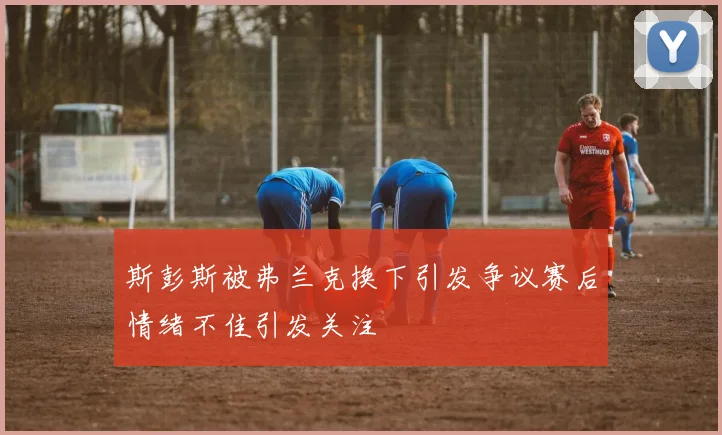 斯彭斯被弗兰克换下引发争议赛后情绪不佳引发关注
