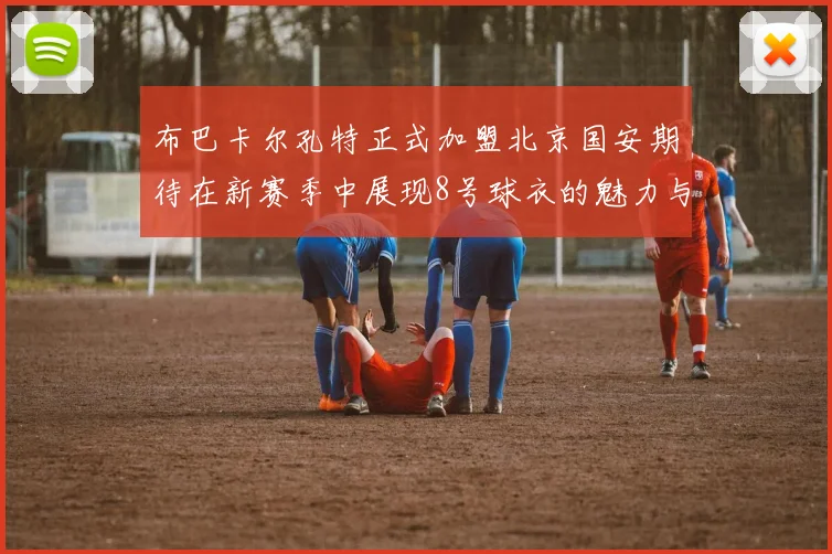 布巴卡尔孔特正式加盟北京国安期待在新赛季中展现8号球衣的魅力与实力