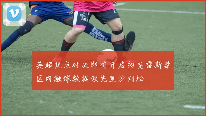 英超焦点对决即将开启约克雷斯禁区内触球数据领先里沙利松
