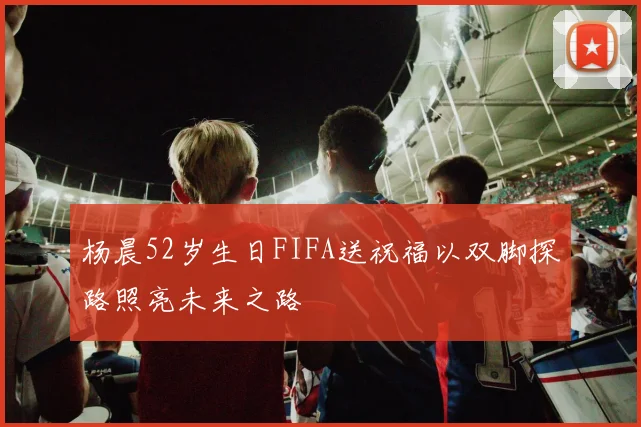 杨晨52岁生日FIFA送祝福以双脚探路照亮未来之路