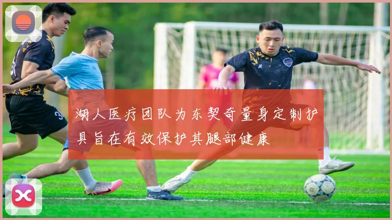 湖人医疗团队为东契奇量身定制护具旨在有效保护其腿部健康