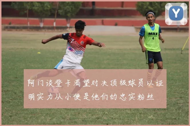 阿门谈登卡渴望对决顶级球员以证明实力从小便是他们的忠实粉丝