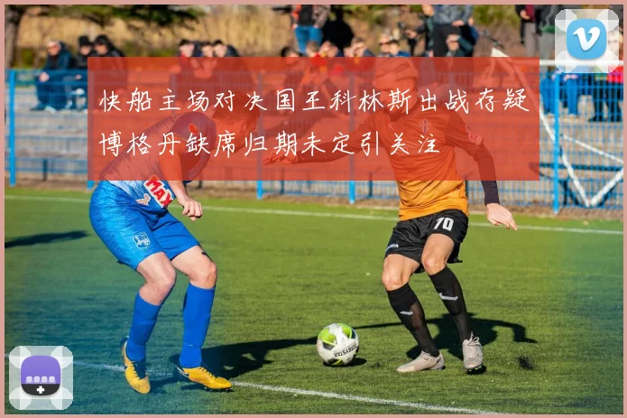快船主场对决国王科林斯出战存疑博格丹缺席归期未定引关注