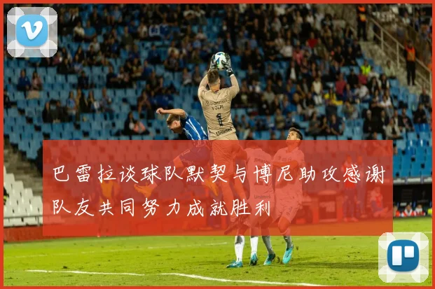 巴雷拉谈球队默契与博尼助攻感谢队友共同努力成就胜利