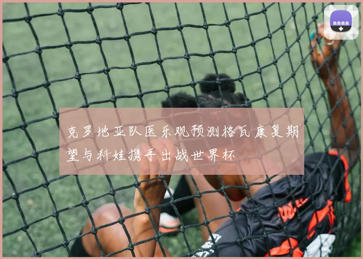 克罗地亚队医乐观预测格瓦康复期望与科娃携手出战世界杯