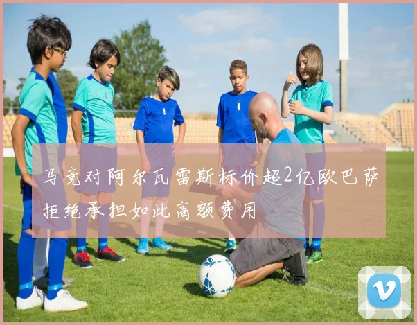 马竞对阿尔瓦雷斯标价超2亿欧巴萨拒绝承担如此高额费用