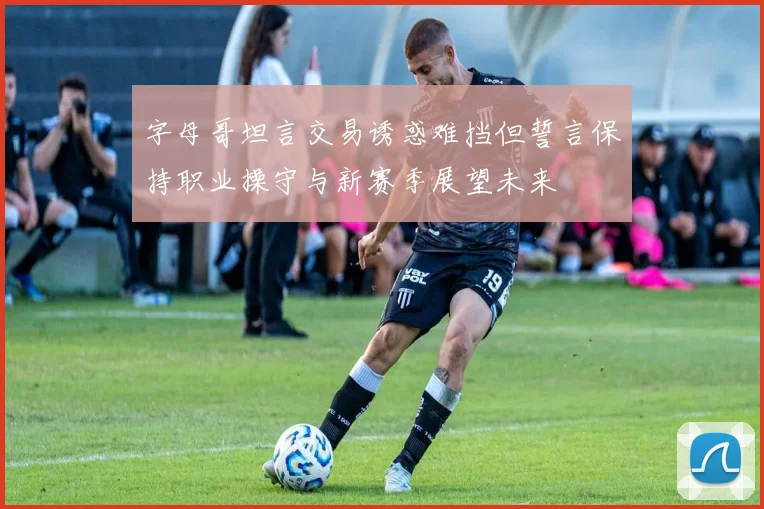 字母哥坦言交易诱惑难挡但誓言保持职业操守与新赛季展望未来